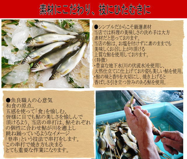 ●シンプルだからこそ厳選素材
当店では料理の美味しさの決め手は大方
素材だと思っております。
当店の鮎は、お塩を付けずに素のままでも
美味しくお召し上がり頂ける
上質な鮎を使用しております。
【使用鮎の特徴】
・豊富な地下水(川の伏流水)を使用し、
天然仕立てに仕上げており姿も美しい鮎を使用。
・鮎の味と香りを大切にし、焼き上げると
香ばしさ引き立つ旨みのある鮎を使用。
●魚良職人の心意気
和食の原点、
五感を使って「食」を愉しむ。
皆様に目でも鮎の美しさを愉しんで
頂けるよう、当店の串打は、鮎それぞれ
の個性に合わせ鮎が川を遡上し
跳ね踊っているようなイメージ
「登串」という技法で串打をします。
この串打で焼き方も決まる
とても重要な作業になります。